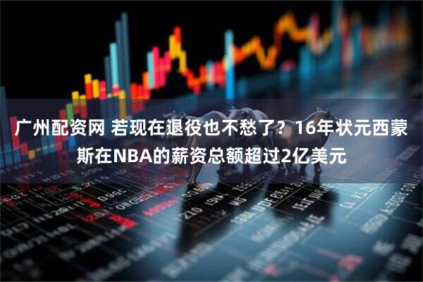 广州配资网 若现在退役也不愁了？16年状元西蒙斯在NBA的薪资总额超过2亿美元
