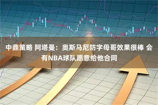 中鼎策略 阿塔曼：奥斯马尼防字母哥效果很棒 会有NBA球队愿意给他合同