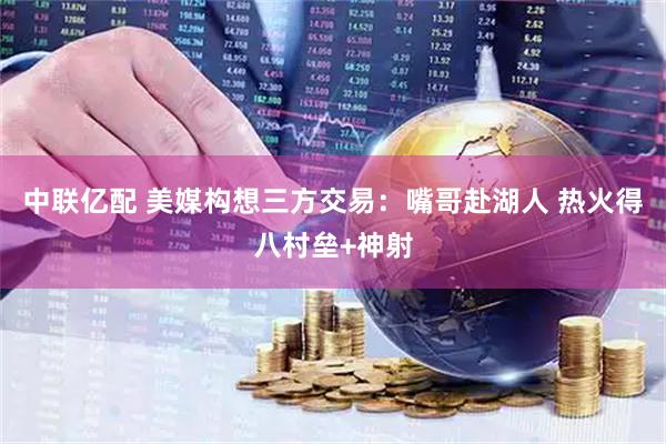 中联亿配 美媒构想三方交易：嘴哥赴湖人 热火得八村垒+神射