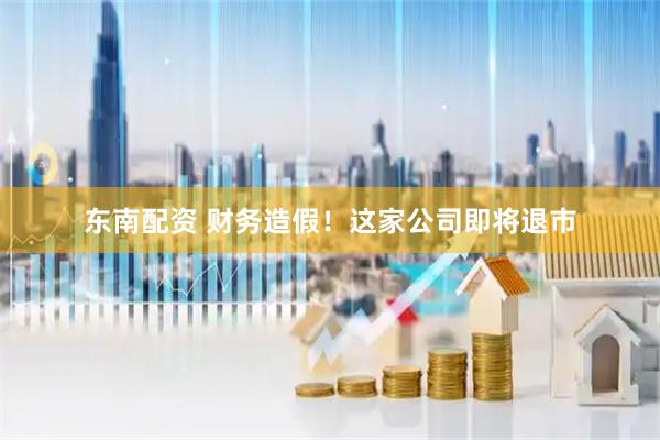 东南配资 财务造假！这家公司即将退市