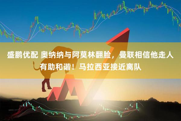 盛鹏优配 奥纳纳与阿莫林翻脸，曼联相信他走人有助和谐！马拉西亚接近离队