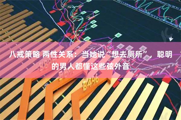 八戒策略 两性关系：当她说“想去厕所”，聪明的男人都懂这些弦外音