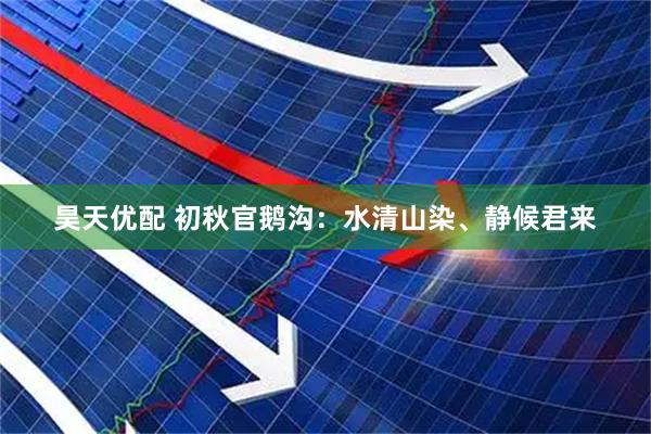 昊天优配 初秋官鹅沟：水清山染、静候君来