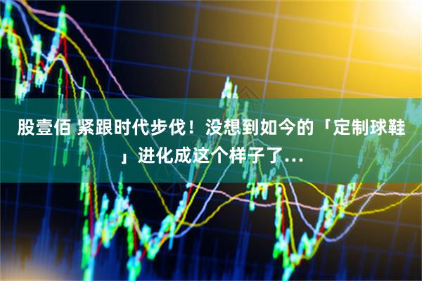 股壹佰 紧跟时代步伐！没想到如今的「定制球鞋」进化成这个样子了…
