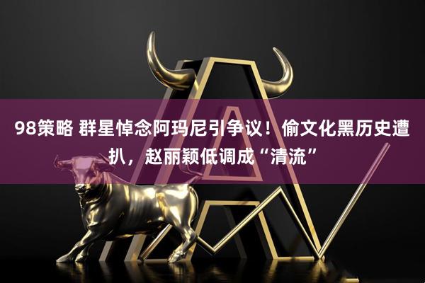 98策略 群星悼念阿玛尼引争议！偷文化黑历史遭扒，赵丽颖低调成“清流”