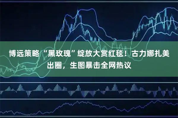 博远策略 “黑玫瑰”绽放大赏红毯！古力娜扎美出圈，生图暴击全网热议
