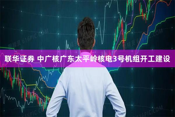 联华证券 中广核广东太平岭核电3号机组开工建设