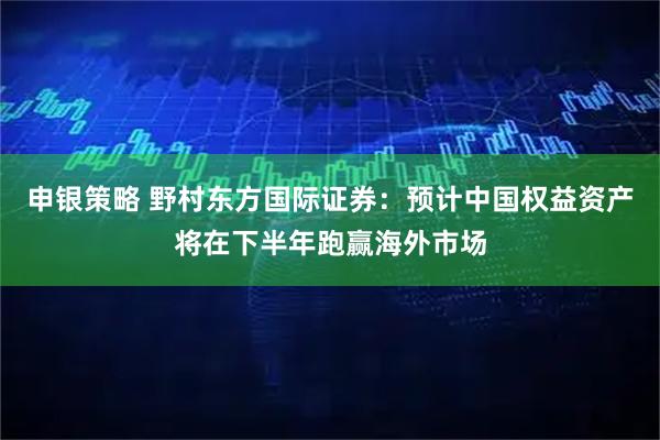 申银策略 野村东方国际证券：预计中国权益资产将在下半年跑赢海外市场