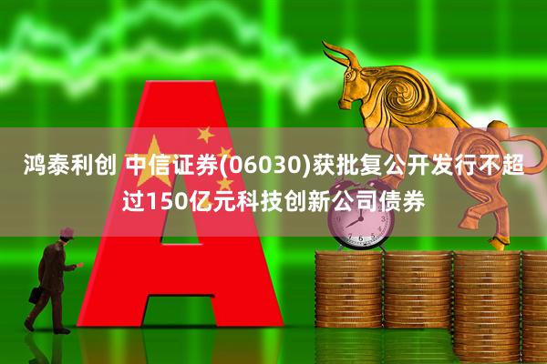 鸿泰利创 中信证券(06030)获批复公开发行不超过150亿元科技创新公司债券