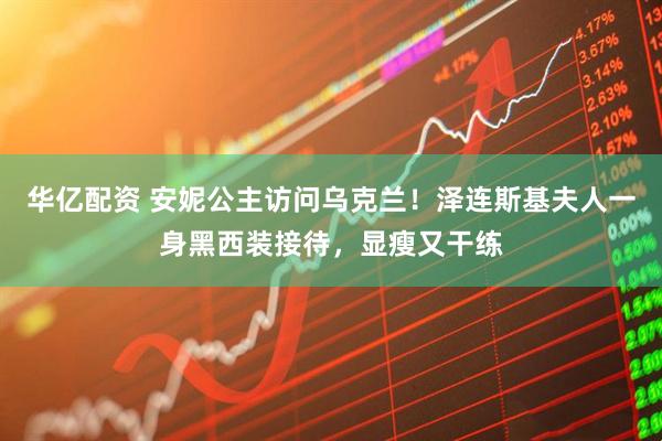 华亿配资 安妮公主访问乌克兰！泽连斯基夫人一身黑西装接待，显瘦又干练