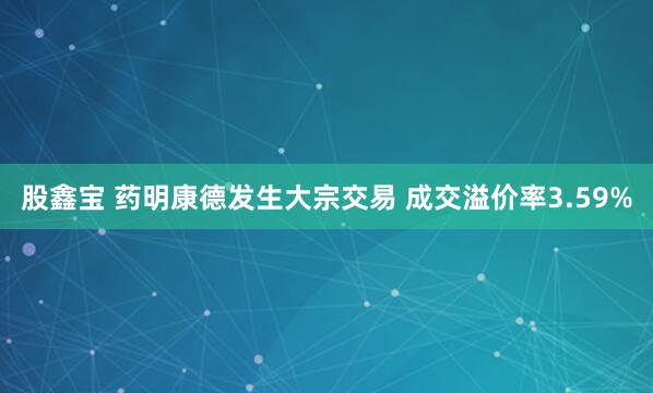 股鑫宝 药明康德发生大宗交易 成交溢价率3.59%