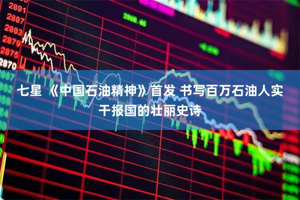 七星 《中国石油精神》首发 书写百万石油人实干报国的壮丽史诗