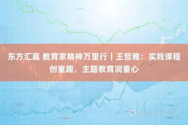 东方汇赢 教育家精神万里行|王哲雅:实践课程创童趣,主题教育润童心