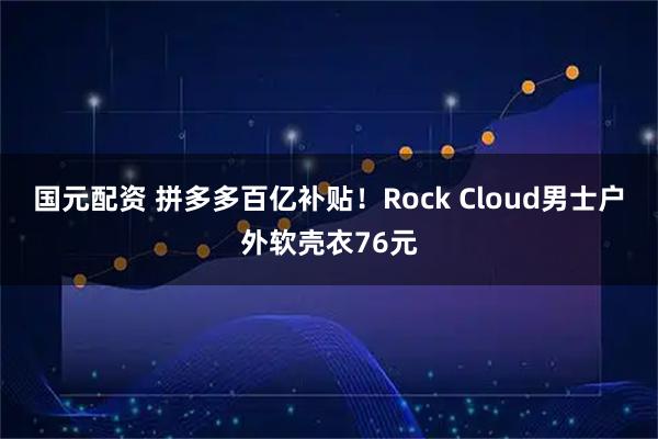 国元配资 拼多多百亿补贴!Rock Cloud男士户外软壳衣76元