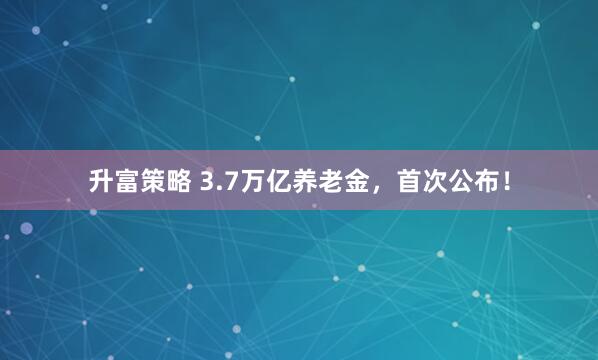 升富策略 3.7万亿养老金,首次公布!