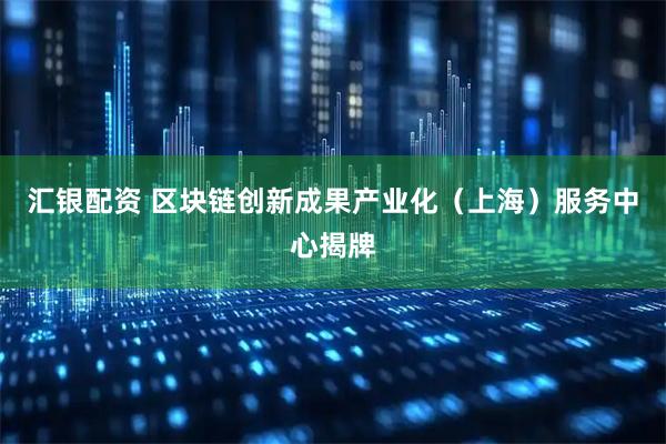 汇银配资 区块链创新成果产业化（上海）服务中心揭牌