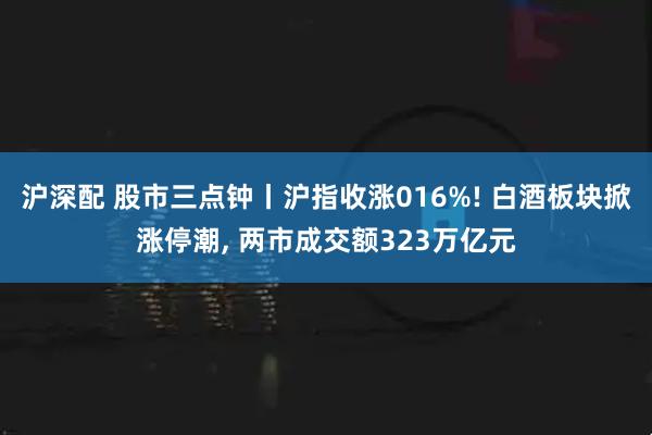 沪深配 股市三点钟丨沪指收涨016%! 白酒板块掀涨停潮, 两市成交额323万亿元