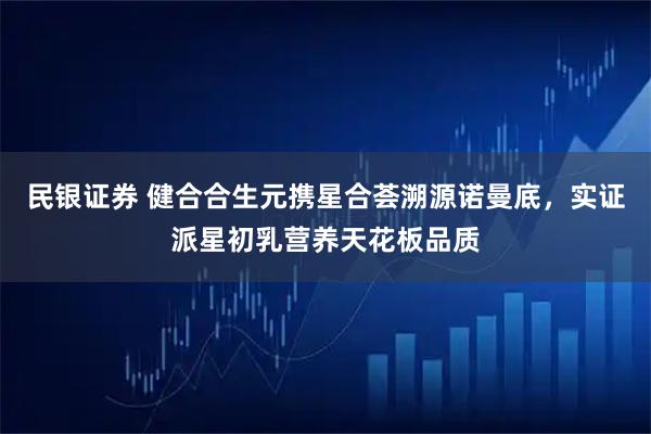 民银证券 健合合生元携星合荟溯源诺曼底,实证派星初乳营养天花板品质