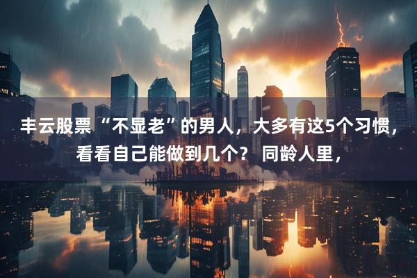 丰云股票 “不显老”的男人,大多有这5个习惯,看看自己能做到几个? 同龄人里,