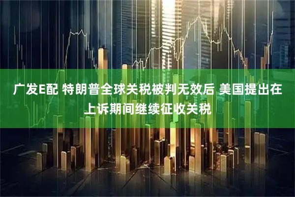 广发E配 特朗普全球关税被判无效后 美国提出在上诉期间继续征收关税
