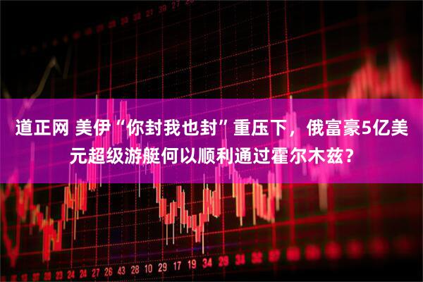 道正网 美伊“你封我也封”重压下，俄富豪5亿美元超级游艇何以顺利通过霍尔木兹？