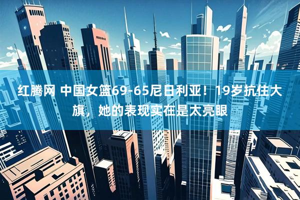 红腾网 中国女篮69-65尼日利亚！19岁抗住大旗，她的表现实在是太亮眼